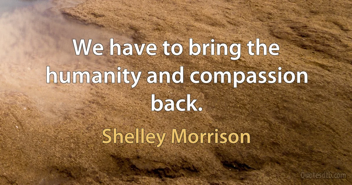 We have to bring the humanity and compassion back. (Shelley Morrison)