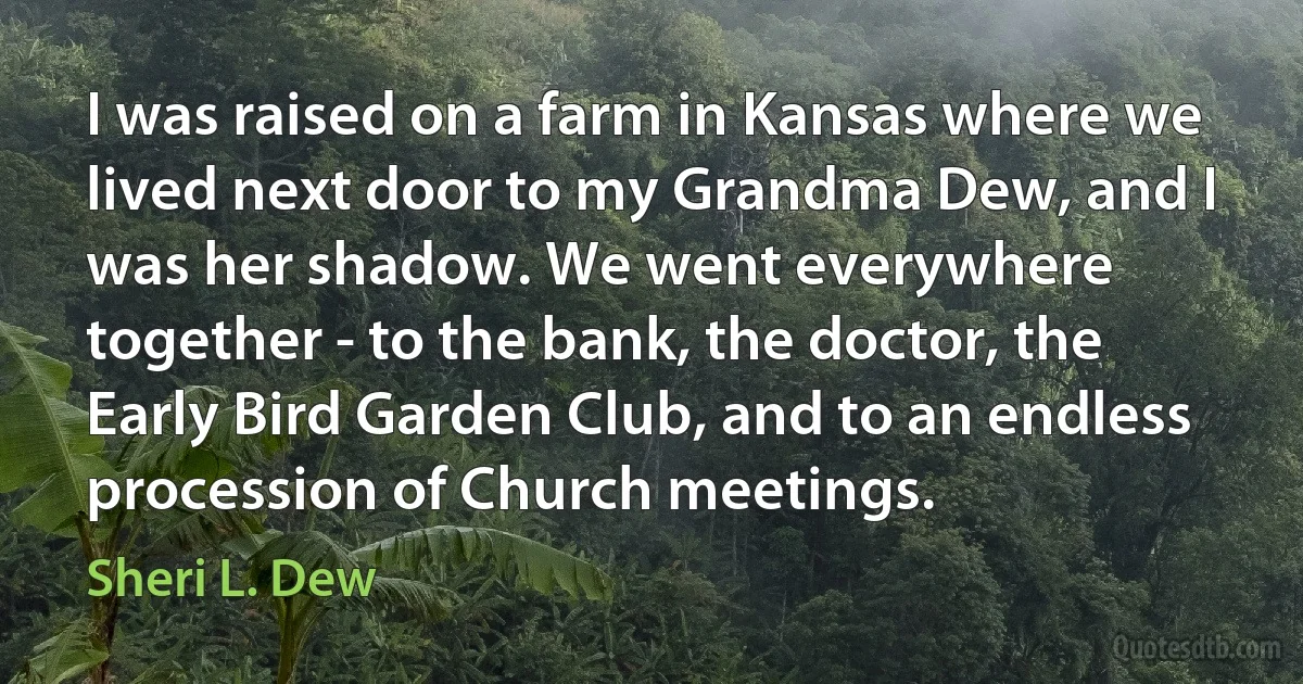 I was raised on a farm in Kansas where we lived next door to my Grandma Dew, and I was her shadow. We went everywhere together - to the bank, the doctor, the Early Bird Garden Club, and to an endless procession of Church meetings. (Sheri L. Dew)