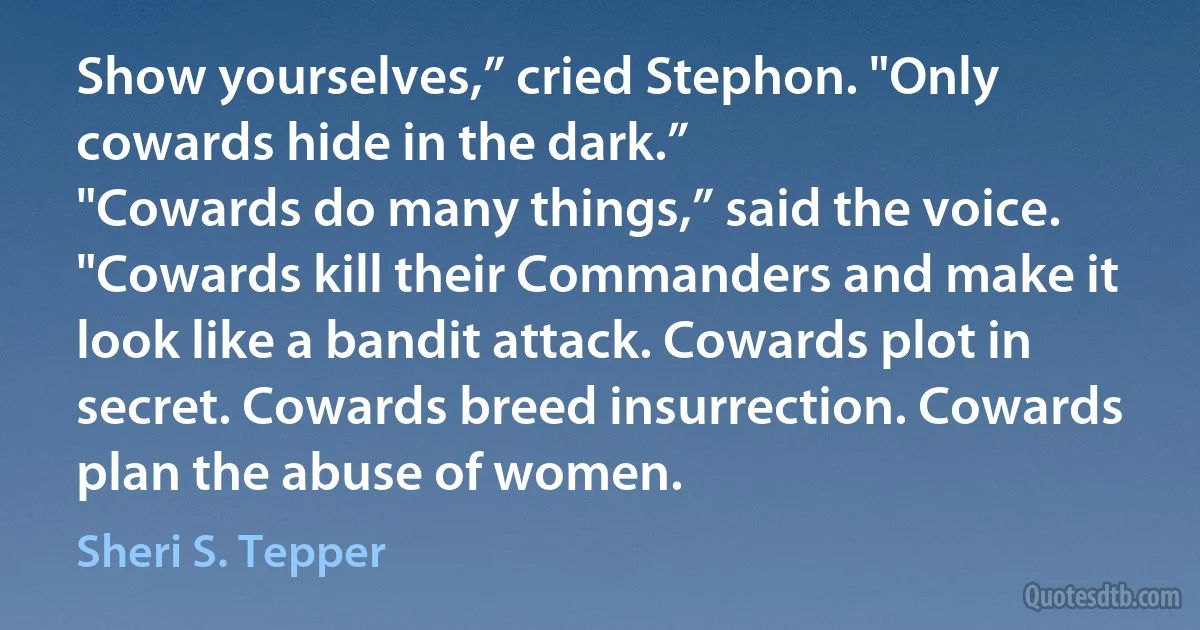 Show yourselves,” cried Stephon. "Only cowards hide in the dark.”
"Cowards do many things,” said the voice. "Cowards kill their Commanders and make it look like a bandit attack. Cowards plot in secret. Cowards breed insurrection. Cowards plan the abuse of women. (Sheri S. Tepper)