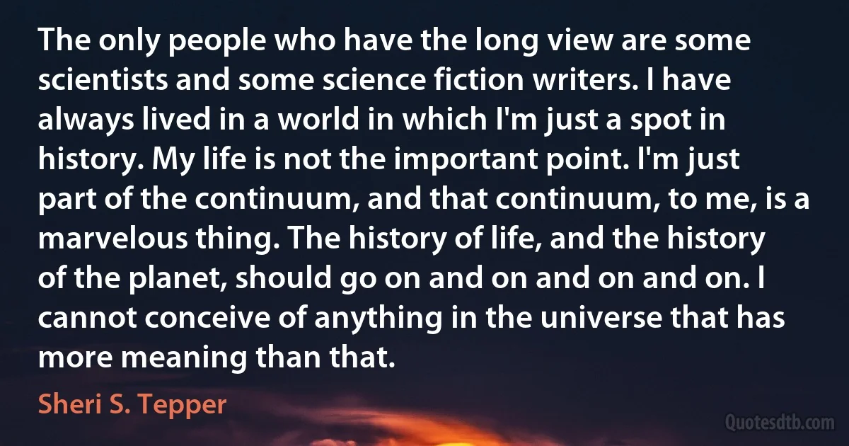 The only people who have the long view are some scientists and some science fiction writers. I have always lived in a world in which I'm just a spot in history. My life is not the important point. I'm just part of the continuum, and that continuum, to me, is a marvelous thing. The history of life, and the history of the planet, should go on and on and on and on. I cannot conceive of anything in the universe that has more meaning than that. (Sheri S. Tepper)