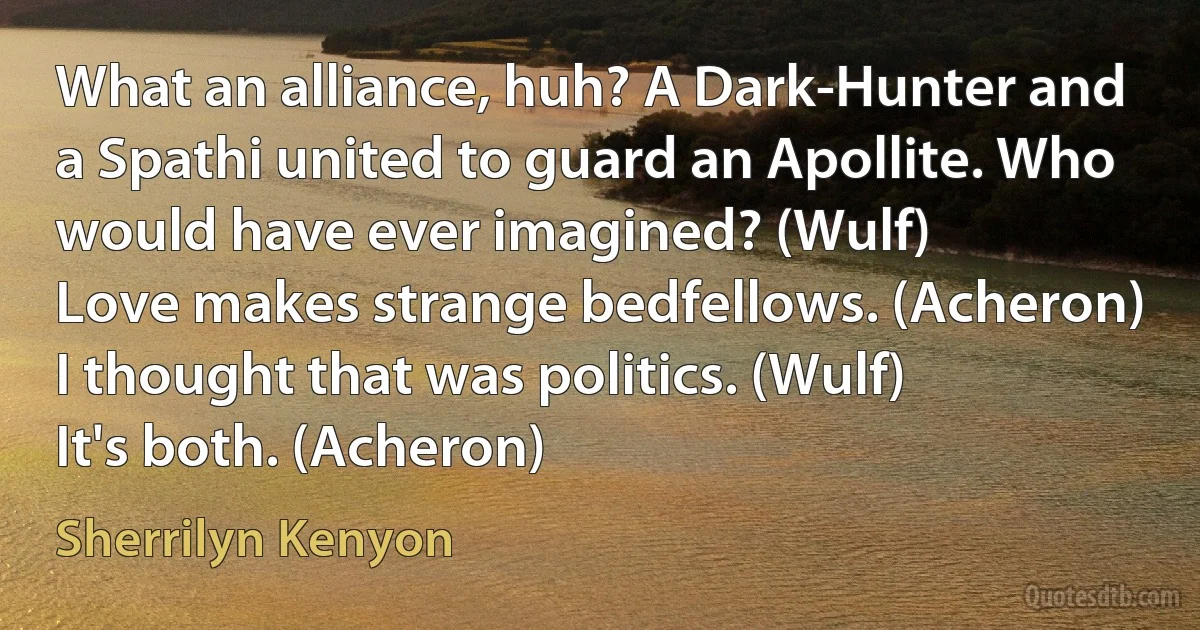 What an alliance, huh? A Dark-Hunter and a Spathi united to guard an Apollite. Who would have ever imagined? (Wulf)
Love makes strange bedfellows. (Acheron)
I thought that was politics. (Wulf)
It's both. (Acheron) (Sherrilyn Kenyon)