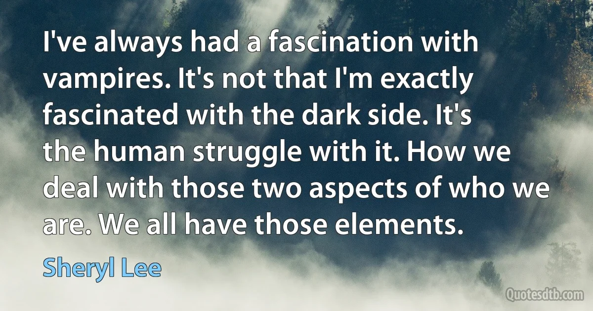 I've always had a fascination with vampires. It's not that I'm exactly fascinated with the dark side. It's the human struggle with it. How we deal with those two aspects of who we are. We all have those elements. (Sheryl Lee)