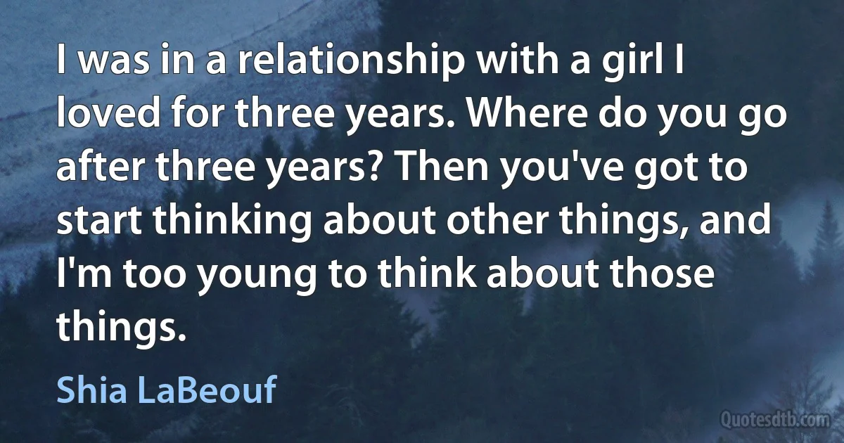 I was in a relationship with a girl I loved for three years. Where do you go after three years? Then you've got to start thinking about other things, and I'm too young to think about those things. (Shia LaBeouf)