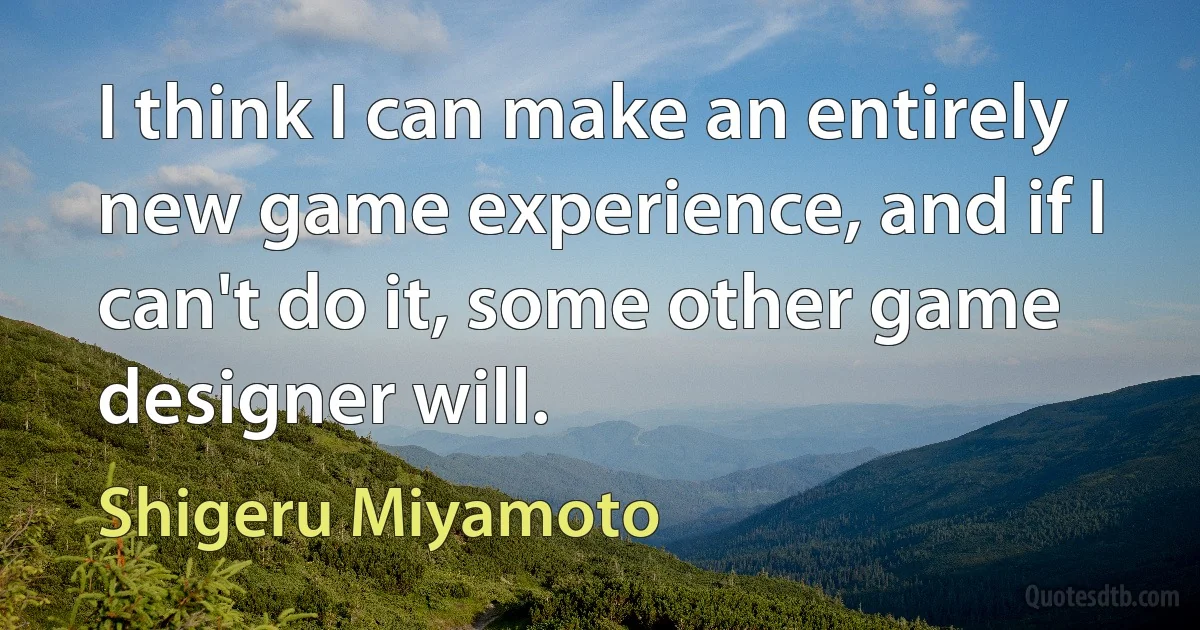 I think I can make an entirely new game experience, and if I can't do it, some other game designer will. (Shigeru Miyamoto)