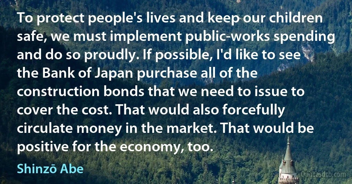 To protect people's lives and keep our children safe, we must implement public-works spending and do so proudly. If possible, I'd like to see the Bank of Japan purchase all of the construction bonds that we need to issue to cover the cost. That would also forcefully circulate money in the market. That would be positive for the economy, too. (Shinzō Abe)