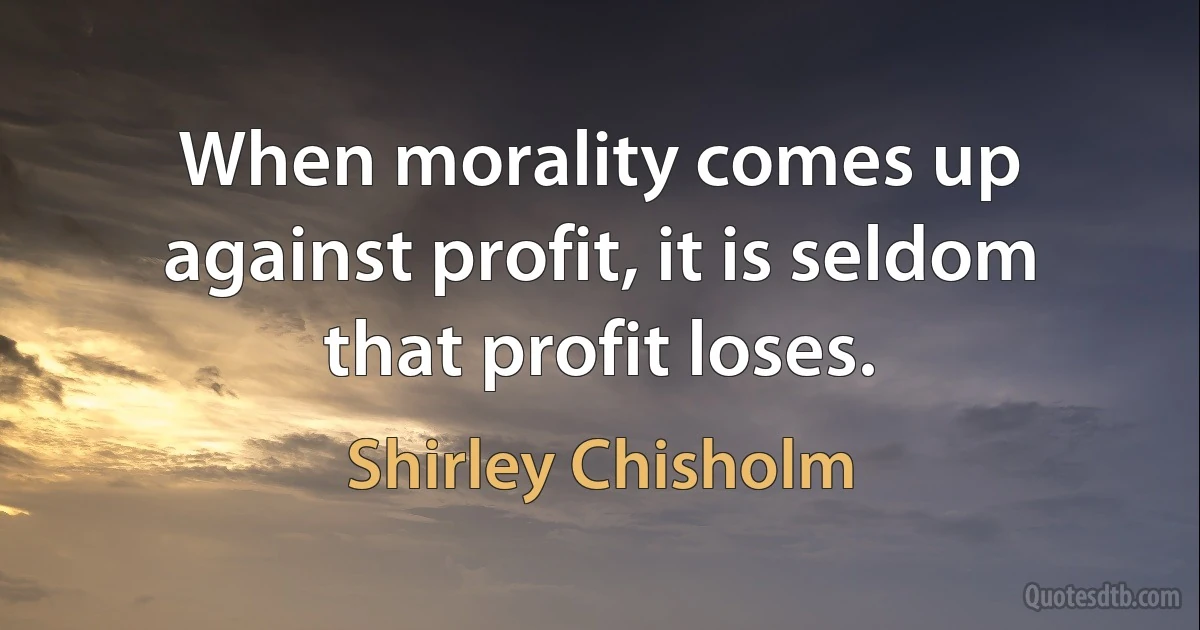 When morality comes up against profit, it is seldom that profit loses. (Shirley Chisholm)