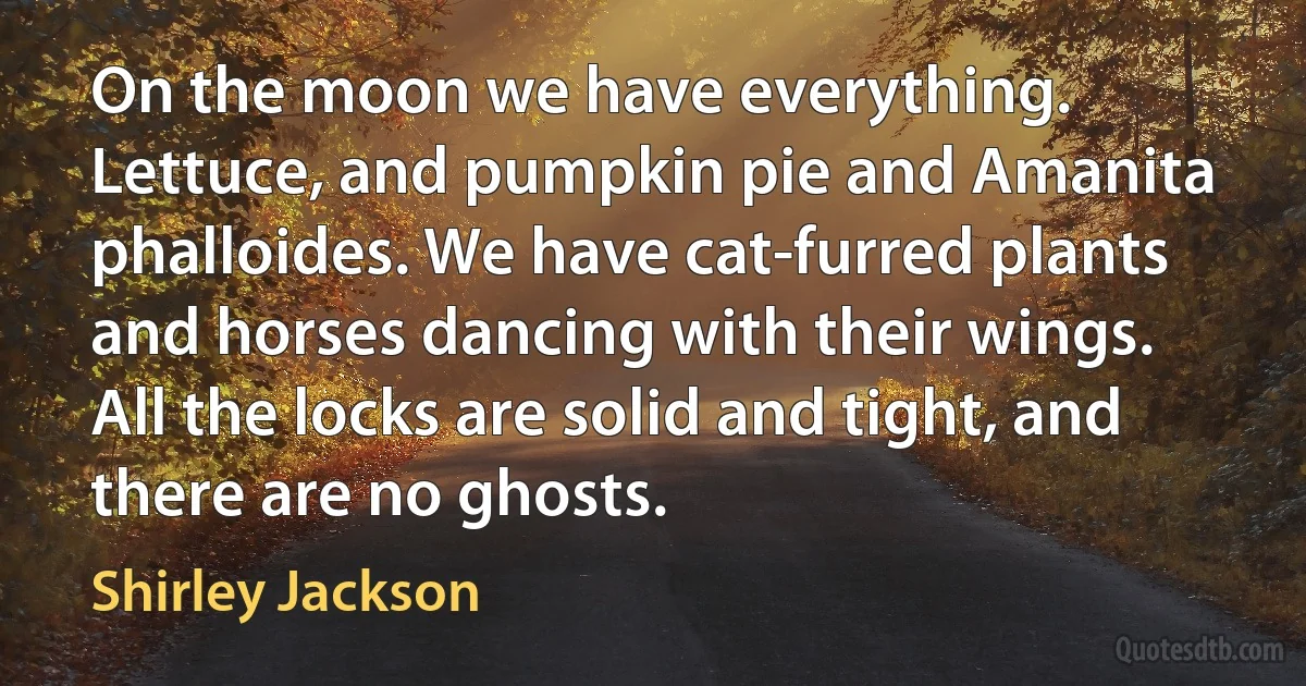 On the moon we have everything. Lettuce, and pumpkin pie and Amanita phalloides. We have cat-furred plants and horses dancing with their wings. All the locks are solid and tight, and there are no ghosts. (Shirley Jackson)