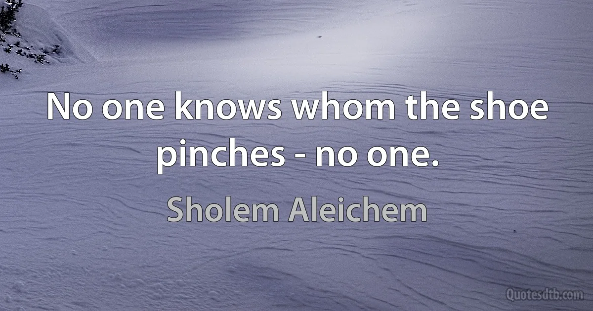 No one knows whom the shoe pinches - no one. (Sholem Aleichem)