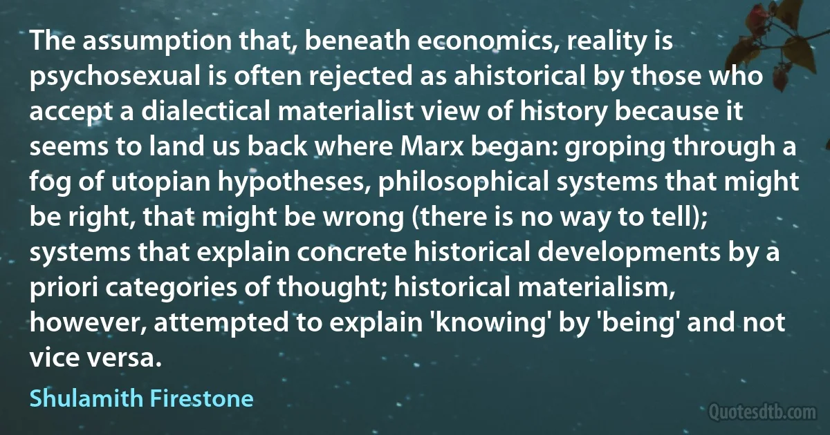 The assumption that, beneath economics, reality is psychosexual is often rejected as ahistorical by those who accept a dialectical materialist view of history because it seems to land us back where Marx began: groping through a fog of utopian hypotheses, philosophical systems that might be right, that might be wrong (there is no way to tell); systems that explain concrete historical developments by a priori categories of thought; historical materialism, however, attempted to explain 'knowing' by 'being' and not vice versa. (Shulamith Firestone)