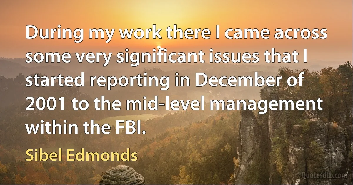 During my work there I came across some very significant issues that I started reporting in December of 2001 to the mid-level management within the FBI. (Sibel Edmonds)