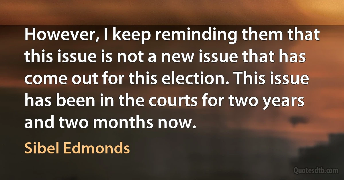 However, I keep reminding them that this issue is not a new issue that has come out for this election. This issue has been in the courts for two years and two months now. (Sibel Edmonds)