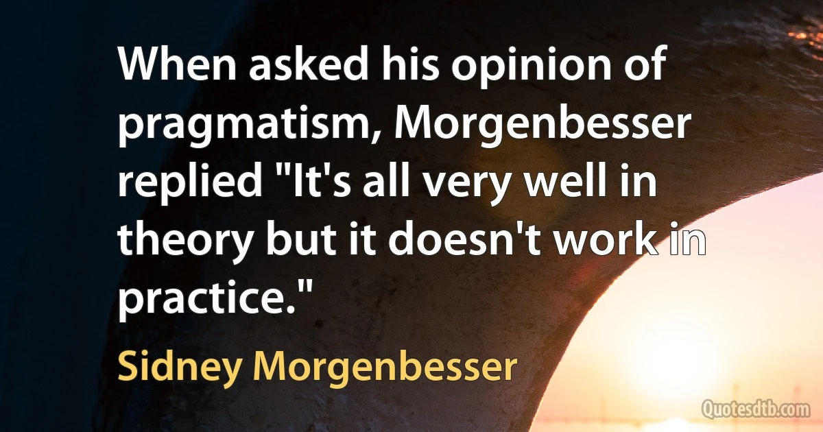 When asked his opinion of pragmatism, Morgenbesser replied "It's all very well in theory but it doesn't work in practice." (Sidney Morgenbesser)