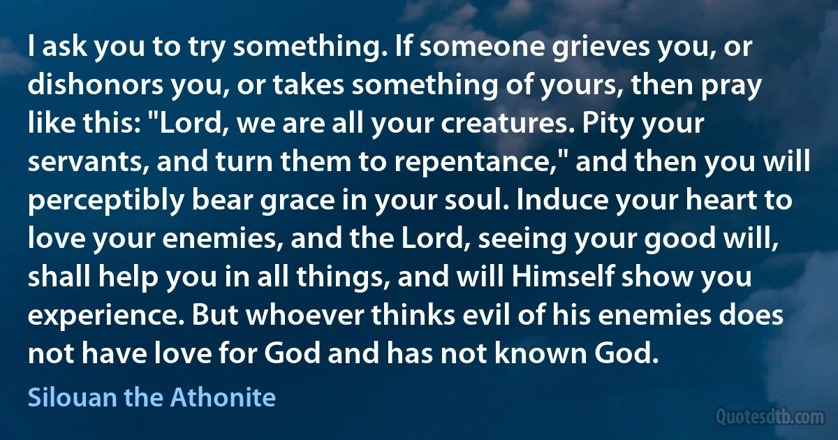 I ask you to try something. If someone grieves you, or dishonors you, or takes something of yours, then pray like this: "Lord, we are all your creatures. Pity your servants, and turn them to repentance," and then you will perceptibly bear grace in your soul. Induce your heart to love your enemies, and the Lord, seeing your good will, shall help you in all things, and will Himself show you experience. But whoever thinks evil of his enemies does not have love for God and has not known God. (Silouan the Athonite)