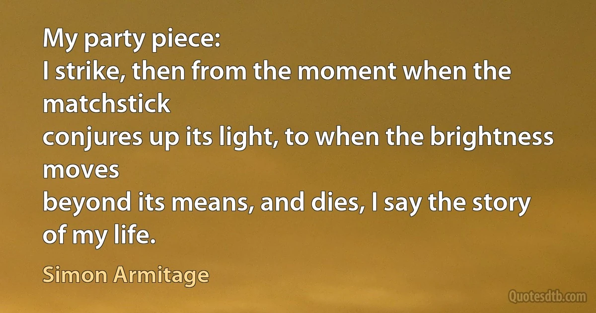 My party piece:
I strike, then from the moment when the matchstick
conjures up its light, to when the brightness moves
beyond its means, and dies, I say the story
of my life. (Simon Armitage)