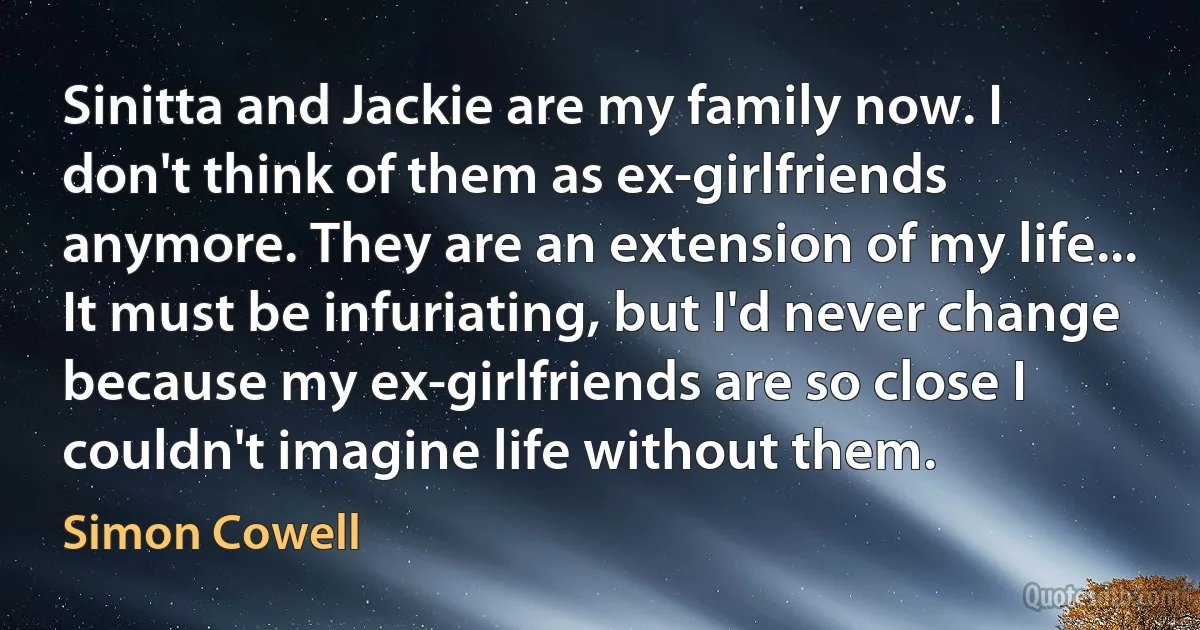 Sinitta and Jackie are my family now. I don't think of them as ex-girlfriends anymore. They are an extension of my life... It must be infuriating, but I'd never change because my ex-girlfriends are so close I couldn't imagine life without them. (Simon Cowell)