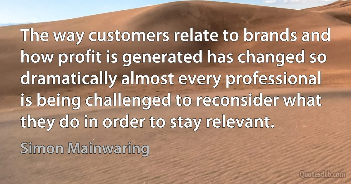 The way customers relate to brands and how profit is generated has changed so dramatically almost every professional is being challenged to reconsider what they do in order to stay relevant. (Simon Mainwaring)