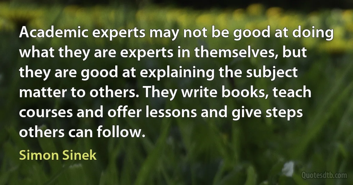 Academic experts may not be good at doing what they are experts in themselves, but they are good at explaining the subject matter to others. They write books, teach courses and offer lessons and give steps others can follow. (Simon Sinek)