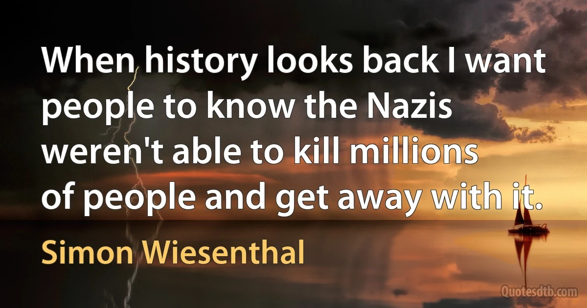 When history looks back I want people to know the Nazis weren't able to kill millions of people and get away with it. (Simon Wiesenthal)