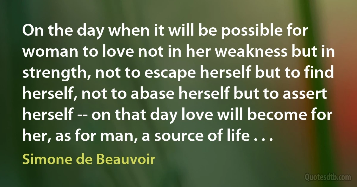 On the day when it will be possible for woman to love not in her weakness but in strength, not to escape herself but to find herself, not to abase herself but to assert herself -- on that day love will become for her, as for man, a source of life . . . (Simone de Beauvoir)