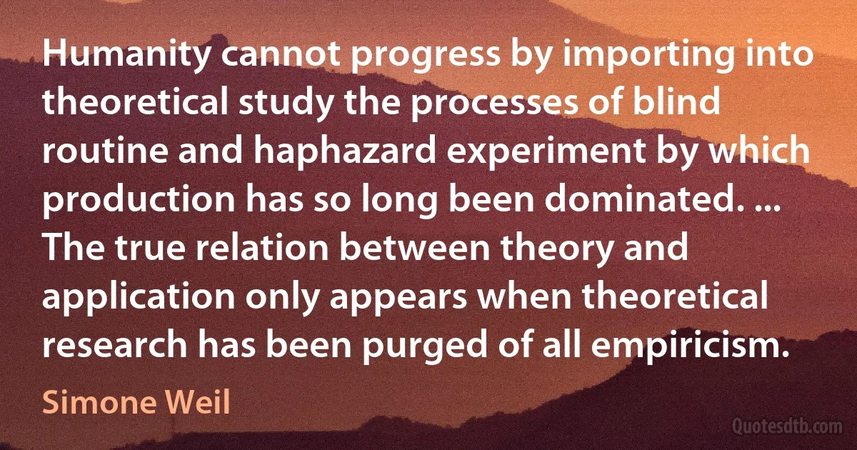 Humanity cannot progress by importing into theoretical study the processes of blind routine and haphazard experiment by which production has so long been dominated. ... The true relation between theory and application only appears when theoretical research has been purged of all empiricism. (Simone Weil)