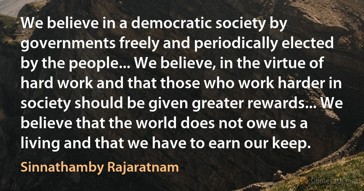 We believe in a democratic society by governments freely and periodically elected by the people... We believe, in the virtue of hard work and that those who work harder in society should be given greater rewards... We believe that the world does not owe us a living and that we have to earn our keep. (Sinnathamby Rajaratnam)