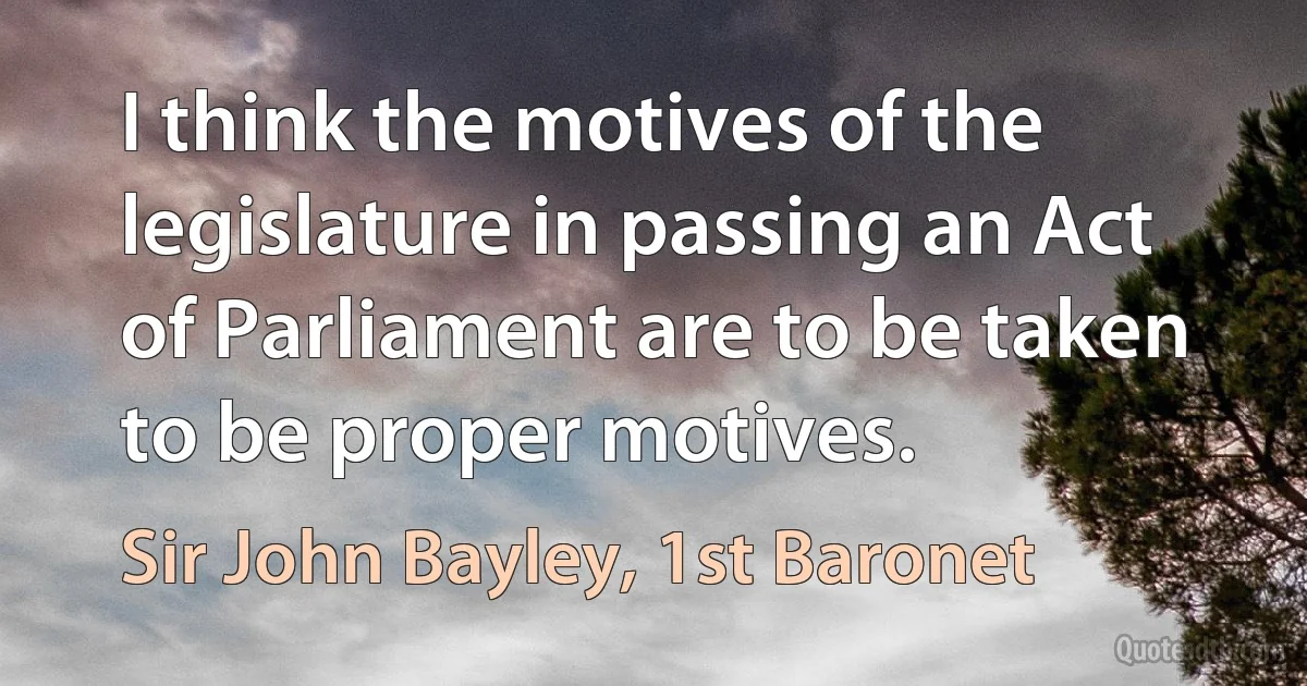 I think the motives of the legislature in passing an Act of Parliament are to be taken to be proper motives. (Sir John Bayley, 1st Baronet)