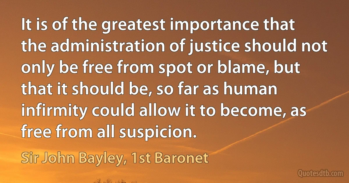 It is of the greatest importance that the administration of justice should not only be free from spot or blame, but that it should be, so far as human infirmity could allow it to become, as free from all suspicion. (Sir John Bayley, 1st Baronet)