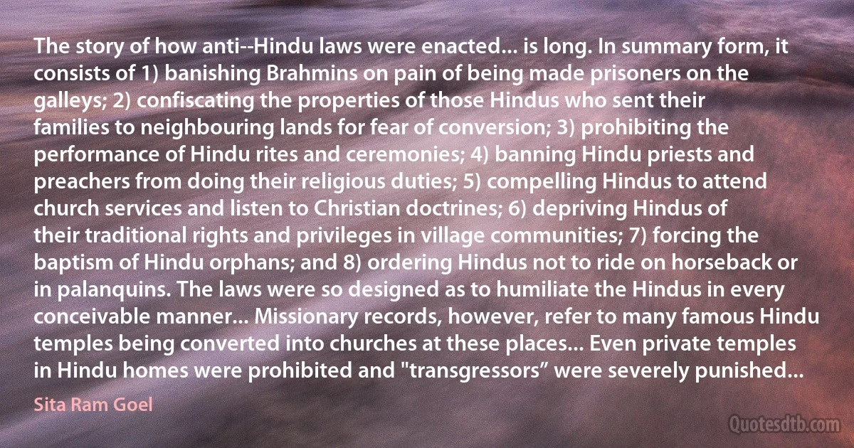 The story of how anti-­Hindu laws were enacted... is long. In summary form, it consists of 1) banishing Brahmins on pain of being made prisoners on the galleys; 2) confiscating the properties of those Hindus who sent their families to neighbouring lands for fear of conversion; 3) prohibiting the performance of Hindu rites and ceremonies; 4) banning Hindu priests and preachers from doing their religious duties; 5) compelling Hindus to attend church services and listen to Christian doctrines; 6) depriving Hindus of their traditional rights and privileges in village communities; 7) forcing the baptism of Hindu orphans; and 8) ordering Hindus not to ride on horseback or in palanquins. The laws were so designed as to humiliate the Hindus in every conceivable manner... Missionary records, however, refer to many famous Hindu temples being converted into churches at these places... Even private temples in Hindu homes were prohibited and "transgressors” were severely punished... (Sita Ram Goel)