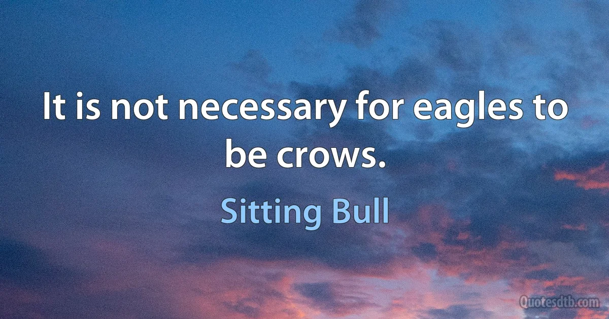 It is not necessary for eagles to be crows. (Sitting Bull)