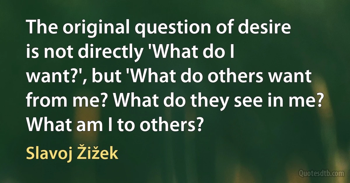 The original question of desire is not directly 'What do I want?', but 'What do others want from me? What do they see in me? What am I to others? (Slavoj Žižek)