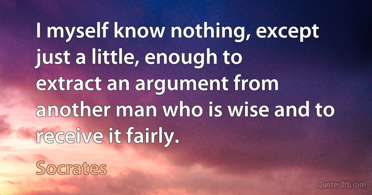 I myself know nothing, except just a little, enough to extract an argument from another man who is wise and to receive it fairly. (Socrates)