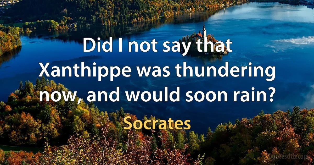 Did I not say that Xanthippe was thundering now, and would soon rain? (Socrates)