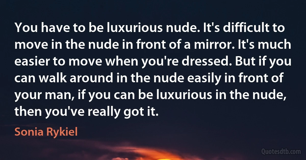 You have to be luxurious nude. It's difficult to move in the nude in front of a mirror. It's much easier to move when you're dressed. But if you can walk around in the nude easily in front of your man, if you can be luxurious in the nude, then you've really got it. (Sonia Rykiel)