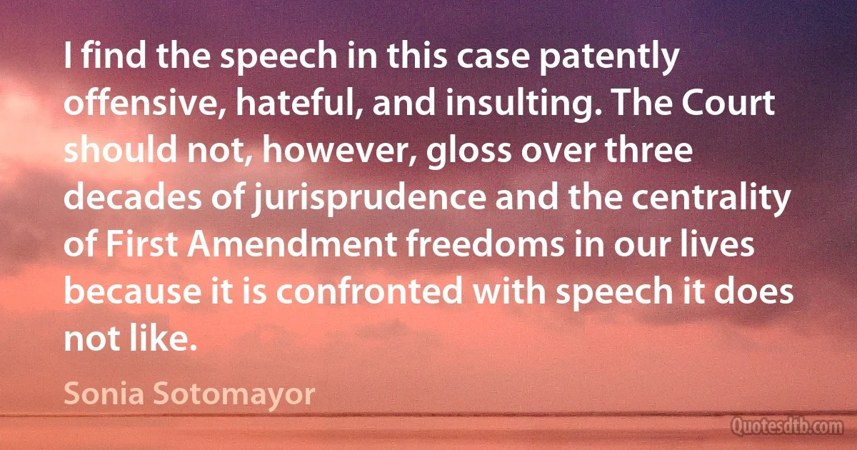 I find the speech in this case patently offensive, hateful, and insulting. The Court should not, however, gloss over three decades of jurisprudence and the centrality of First Amendment freedoms in our lives because it is confronted with speech it does not like. (Sonia Sotomayor)