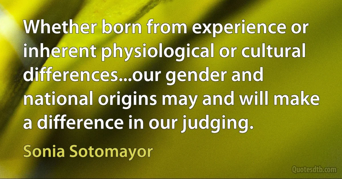 Whether born from experience or inherent physiological or cultural differences...our gender and national origins may and will make a difference in our judging. (Sonia Sotomayor)