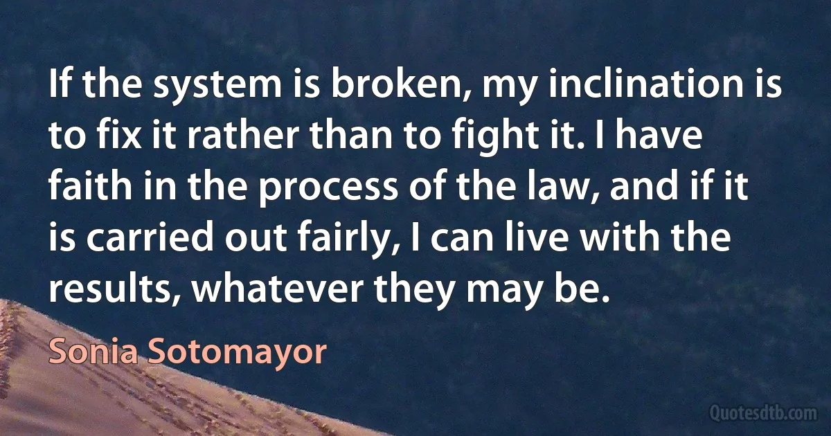 If the system is broken, my inclination is to fix it rather than to fight it. I have faith in the process of the law, and if it is carried out fairly, I can live with the results, whatever they may be. (Sonia Sotomayor)