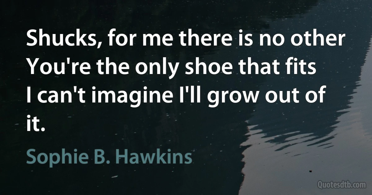 Shucks, for me there is no other
You're the only shoe that fits
I can't imagine I'll grow out of it. (Sophie B. Hawkins)