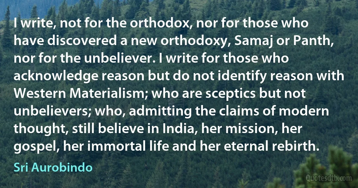 I write, not for the orthodox, nor for those who have discovered a new orthodoxy, Samaj or Panth, nor for the unbeliever. I write for those who acknowledge reason but do not identify reason with Western Materialism; who are sceptics but not unbelievers; who, admitting the claims of modern thought, still believe in India, her mission, her gospel, her immortal life and her eternal rebirth. (Sri Aurobindo)