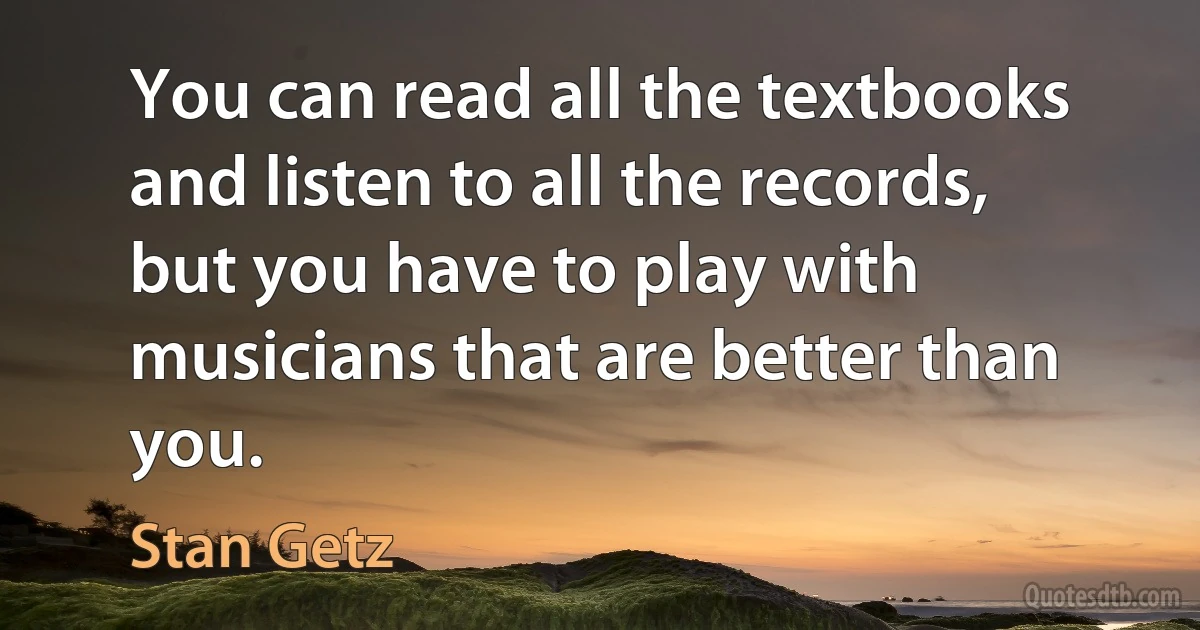 You can read all the textbooks and listen to all the records, but you have to play with musicians that are better than you. (Stan Getz)