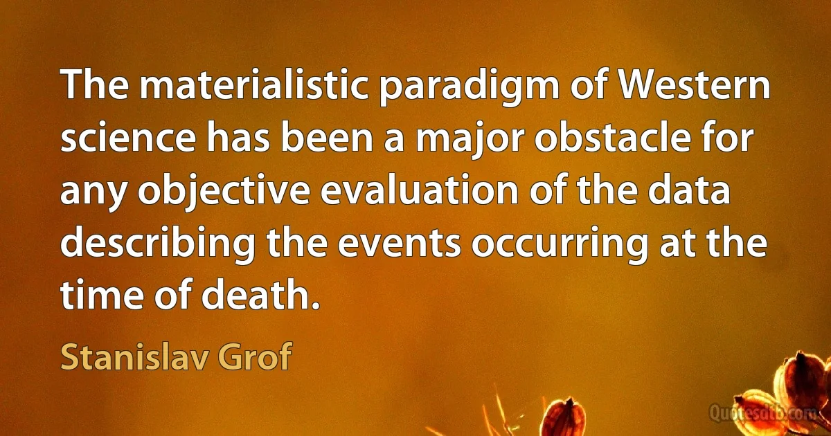 The materialistic paradigm of Western science has been a major obstacle for any objective evaluation of the data describing the events occurring at the time of death. (Stanislav Grof)