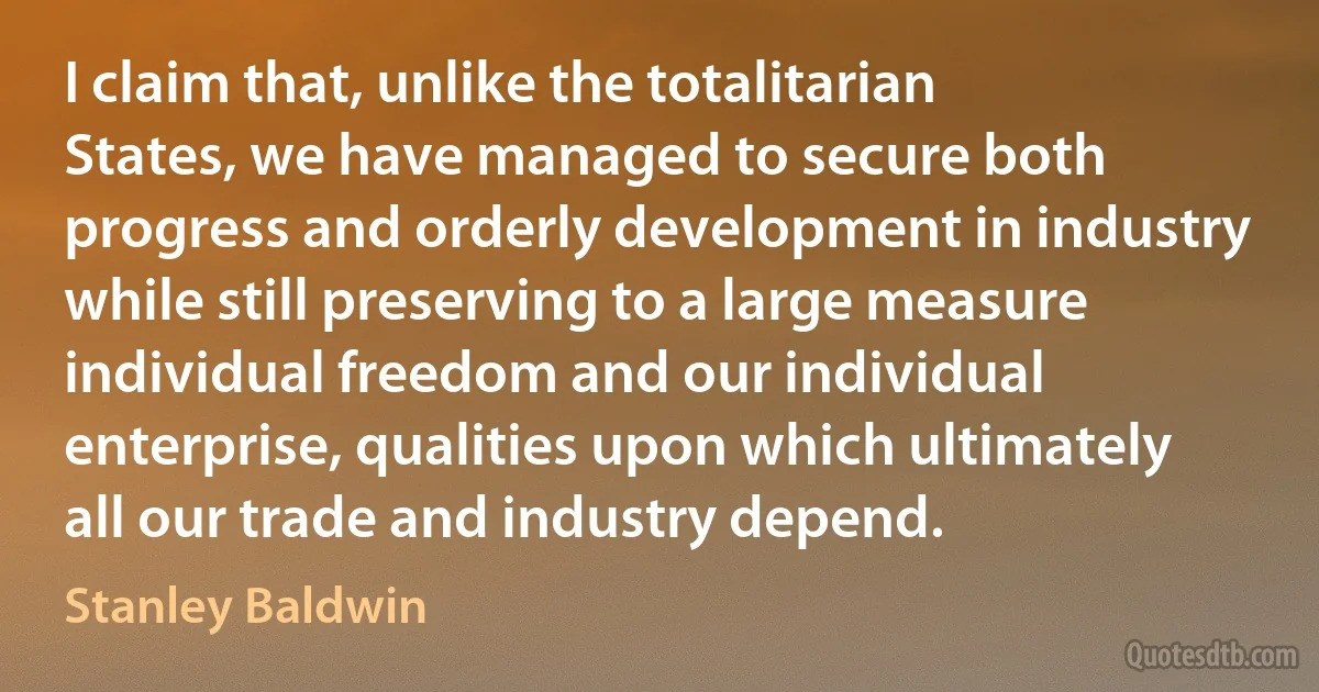 I claim that, unlike the totalitarian States, we have managed to secure both progress and orderly development in industry while still preserving to a large measure individual freedom and our individual enterprise, qualities upon which ultimately all our trade and industry depend. (Stanley Baldwin)