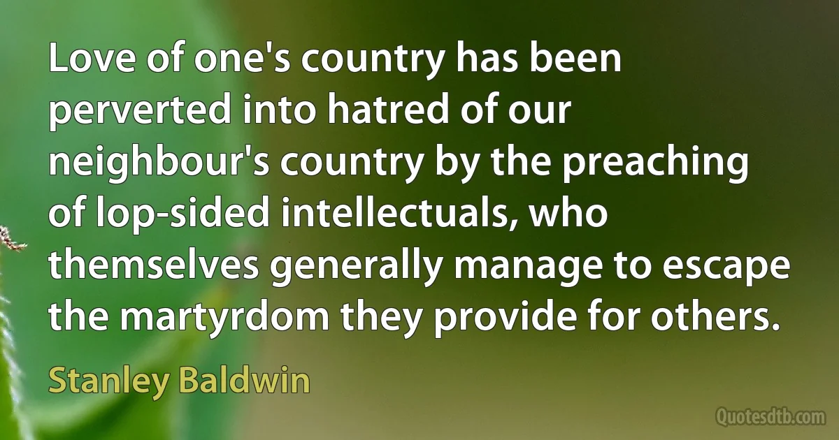 Love of one's country has been perverted into hatred of our neighbour's country by the preaching of lop-sided intellectuals, who themselves generally manage to escape the martyrdom they provide for others. (Stanley Baldwin)