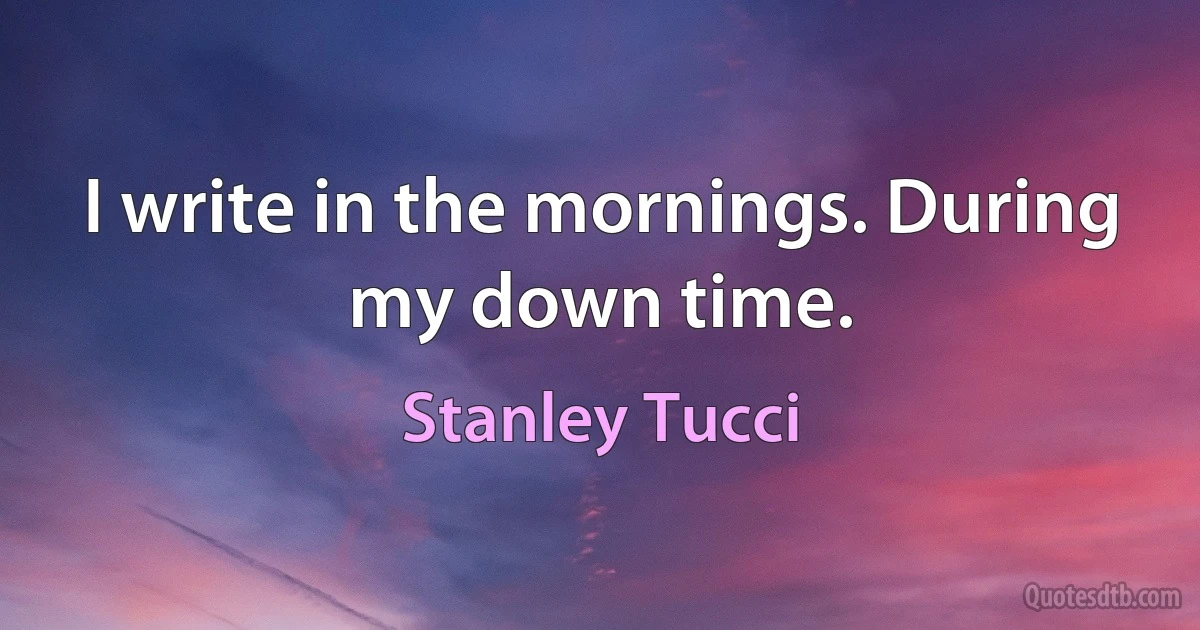 I write in the mornings. During my down time. (Stanley Tucci)