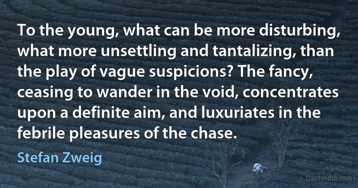 To the young, what can be more disturbing, what more unsettling and tantalizing, than the play of vague suspicions? The fancy, ceasing to wander in the void, concentrates upon a definite aim, and luxuriates in the febrile pleasures of the chase. (Stefan Zweig)