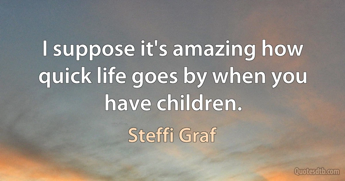 I suppose it's amazing how quick life goes by when you have children. (Steffi Graf)