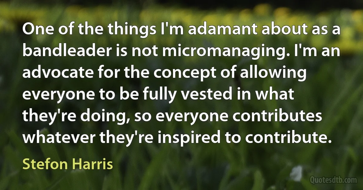 One of the things I'm adamant about as a bandleader is not micromanaging. I'm an advocate for the concept of allowing everyone to be fully vested in what they're doing, so everyone contributes whatever they're inspired to contribute. (Stefon Harris)