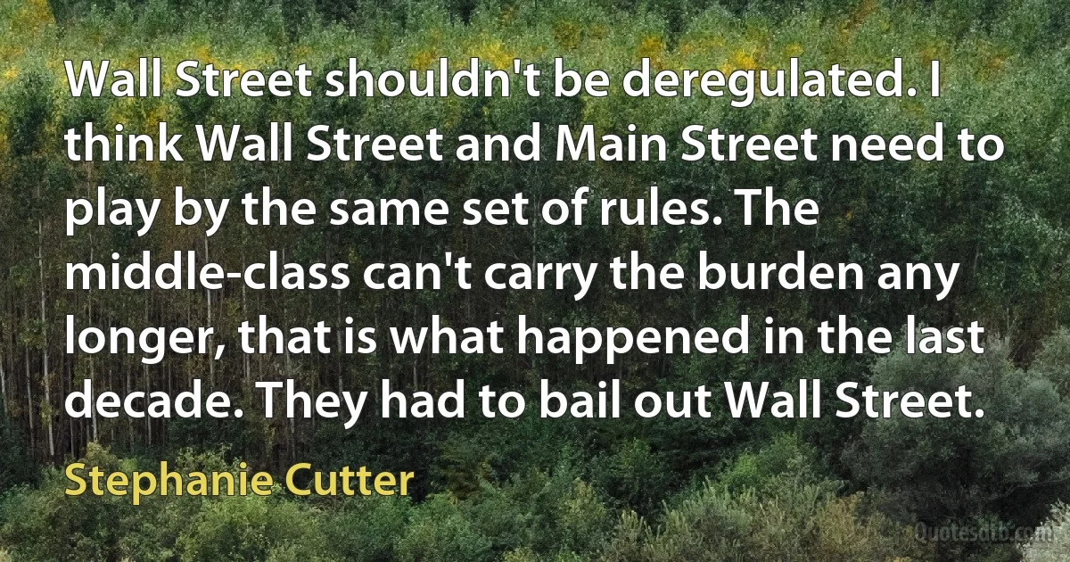 Wall Street shouldn't be deregulated. I think Wall Street and Main Street need to play by the same set of rules. The middle-class can't carry the burden any longer, that is what happened in the last decade. They had to bail out Wall Street. (Stephanie Cutter)