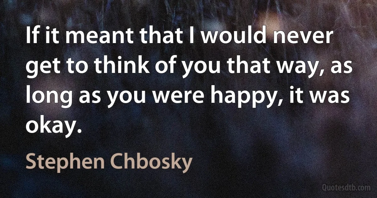 If it meant that I would never get to think of you that way, as long as you were happy, it was okay. (Stephen Chbosky)