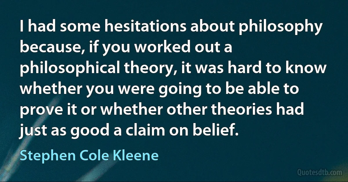 I had some hesitations about philosophy because, if you worked out a philosophical theory, it was hard to know whether you were going to be able to prove it or whether other theories had just as good a claim on belief. (Stephen Cole Kleene)