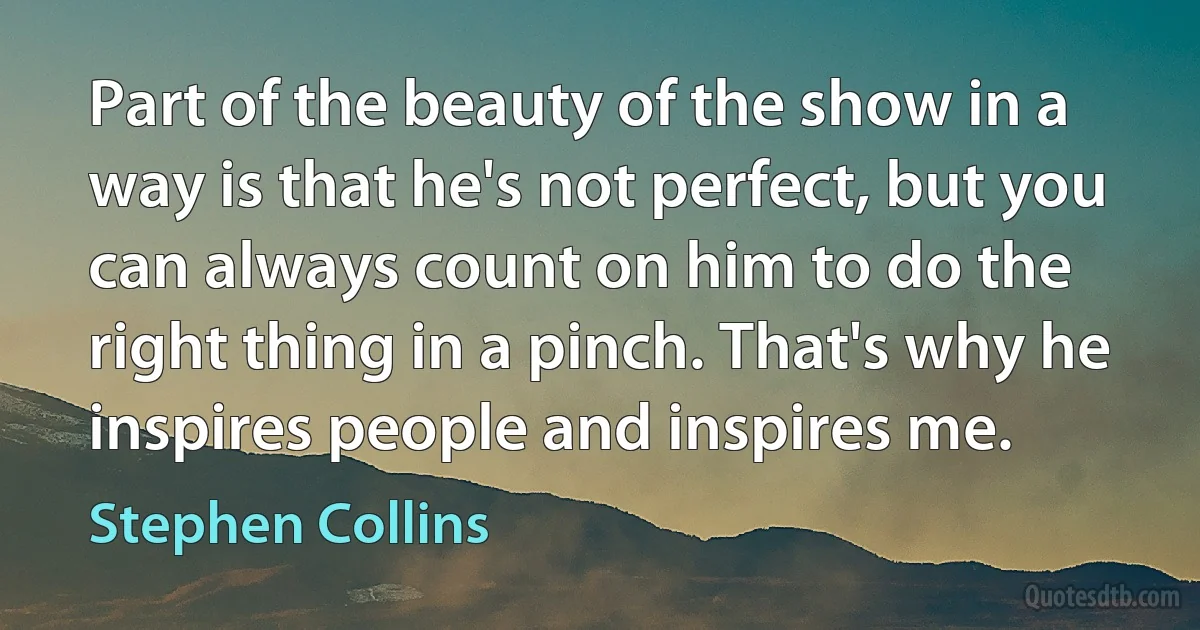 Part of the beauty of the show in a way is that he's not perfect, but you can always count on him to do the right thing in a pinch. That's why he inspires people and inspires me. (Stephen Collins)